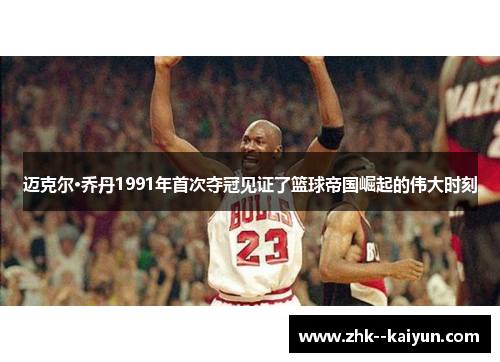 迈克尔·乔丹1991年首次夺冠见证了篮球帝国崛起的伟大时刻
