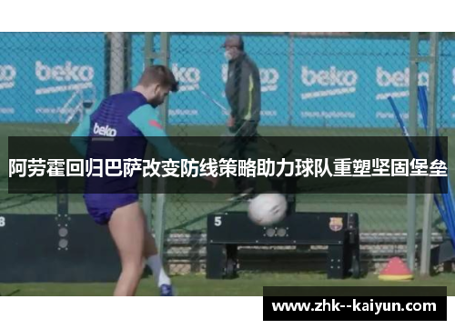 阿劳霍回归巴萨改变防线策略助力球队重塑坚固堡垒 阿劳霍回归巴萨改变防线策略助力球队重塑坚固堡垒