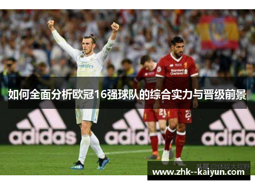 如何全面分析欧冠16强球队的综合实力与晋级前景 如何全面分析欧冠16强球队的综合实力与晋级前景