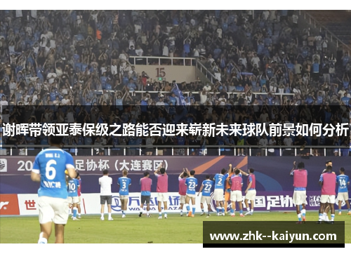 谢晖带领亚泰保级之路能否迎来崭新未来球队前景如何分析 谢晖带领亚泰保级之路能否迎来崭新未来球队前景如何分析