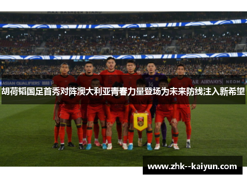 胡荷韬国足首秀对阵澳大利亚青春力量登场为未来防线注入新希望 胡荷韬国足首秀对阵澳大利亚青春力量登场为未来防线注入新希望
