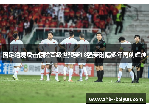 国足绝境反击惊险晋级世预赛18强赛时隔多年再创辉煌 国足绝境反击惊险晋级世预赛18强赛时隔多年再创辉煌