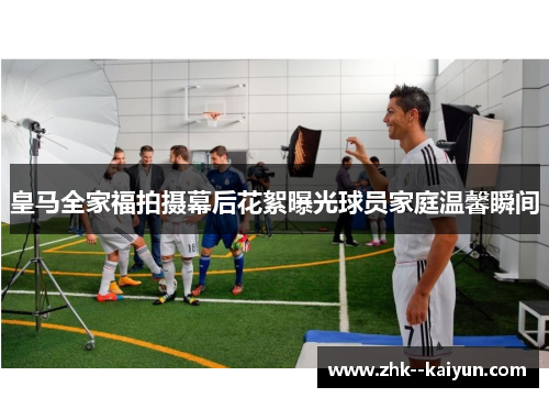 皇马全家福拍摄幕后花絮曝光球员家庭温馨瞬间