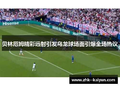 贝林厄姆精彩远射引发乌龙球场面引爆全场热议