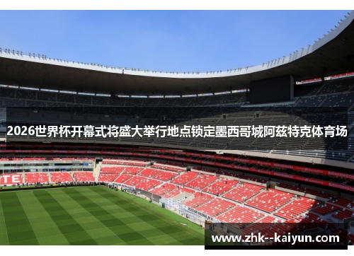 2026世界杯开幕式将盛大举行地点锁定墨西哥城阿兹特克体育场