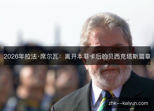 2026年拉法·席尔瓦:离开本菲卡后的贝西克塔斯篇章 2026年拉法·席尔瓦:离开本菲卡后的贝西克塔斯篇章